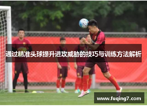 通过精准头球提升进攻威胁的技巧与训练方法解析