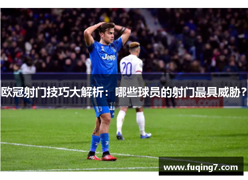 欧冠射门技巧大解析：哪些球员的射门最具威胁？